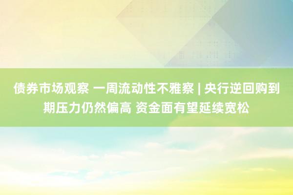 债券市场观察 一周流动性不雅察 | 央行逆回购到期压力仍然偏高 资金面有望延续宽松