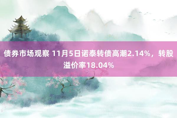 债券市场观察 11月5日诺泰转债高潮2.14%，转股溢价率18.04%