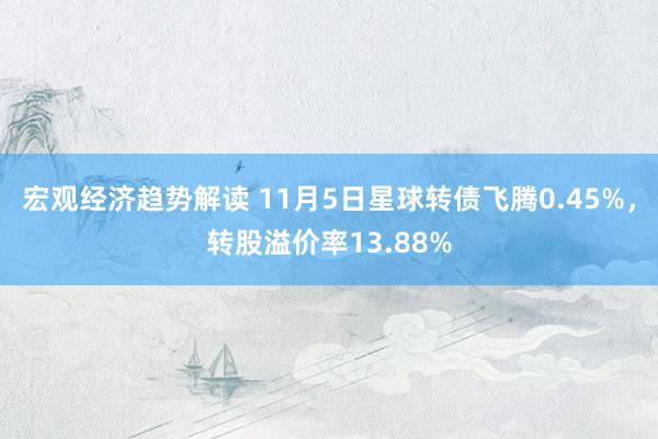 宏观经济趋势解读 11月5日星球转债飞腾0.45%，转股溢价率13.88%