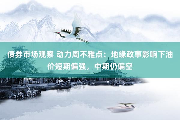 债券市场观察 动力周不雅点：地缘政事影响下油价短期偏强，中期仍偏空