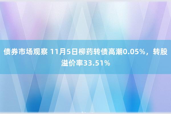 债券市场观察 11月5日柳药转债高潮0.05%，转股溢价率33.51%