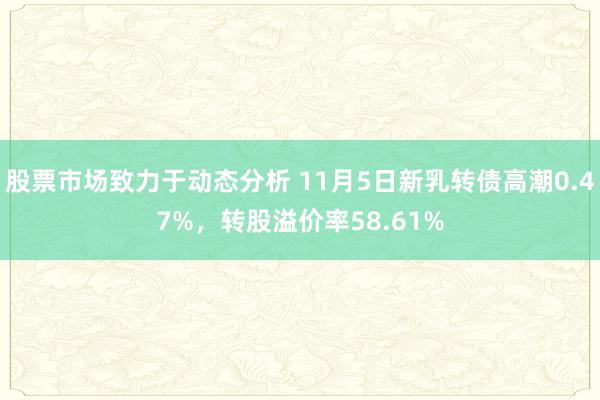 股票市场致力于动态分析 11月5日新乳转债高潮0.47%，转股溢价率58.61%