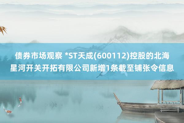 债券市场观察 *ST天成(600112)控股的北海星河开关开拓有限公司新增1条截至铺张令信息