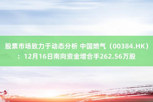 股票市场致力于动态分析 中国燃气（00384.HK）：12月16日南向资金增合手262.56万股