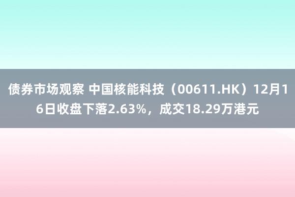 债券市场观察 中国核能科技（00611.HK）12月16日收盘下落2.63%，成交18.29万港元