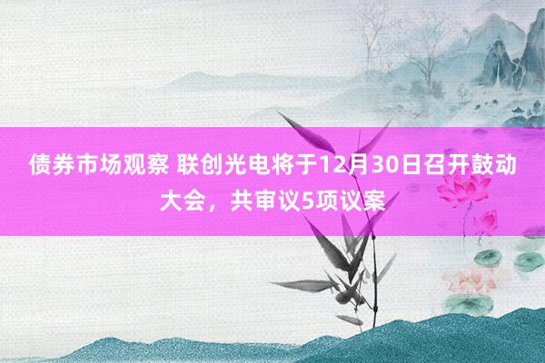 债券市场观察 联创光电将于12月30日召开鼓动大会，共审议5项议案