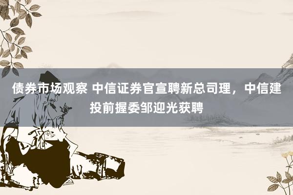 债券市场观察 中信证券官宣聘新总司理，中信建投前握委邹迎光获聘