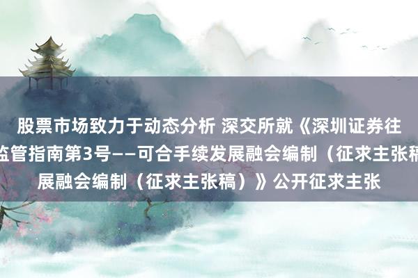 股票市场致力于动态分析 深交所就《深圳证券往来所上市公司自律监管指南第3号——可合手续发展融会编制（征求主张稿）》公开征求主张