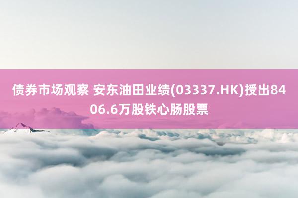 债券市场观察 安东油田业绩(03337.HK)授出8406.6万股铁心肠股票