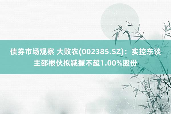 债券市场观察 大败农(002385.SZ)：实控东谈主邵根伙拟减握不超1.00%股份