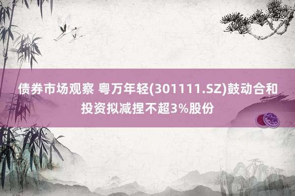 债券市场观察 粤万年轻(301111.SZ)鼓动合和投资拟减捏不超3%股份