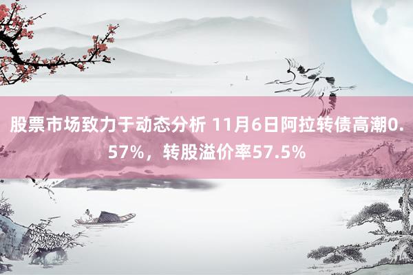 股票市场致力于动态分析 11月6日阿拉转债高潮0.57%，转股溢价率57.5%