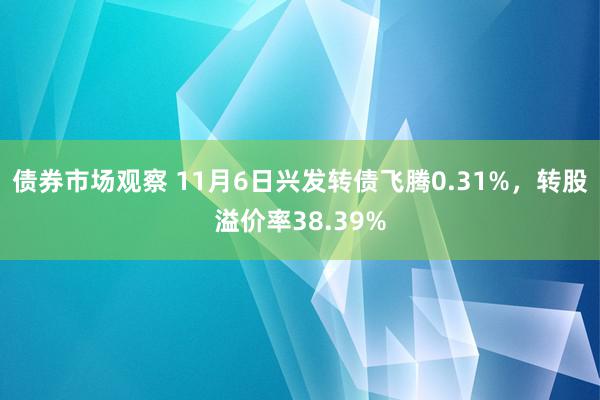 债券市场观察 11月6日兴发转债飞腾0.31%，转股溢价率38.39%