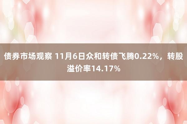 债券市场观察 11月6日众和转债飞腾0.22%，转股溢价率14.17%