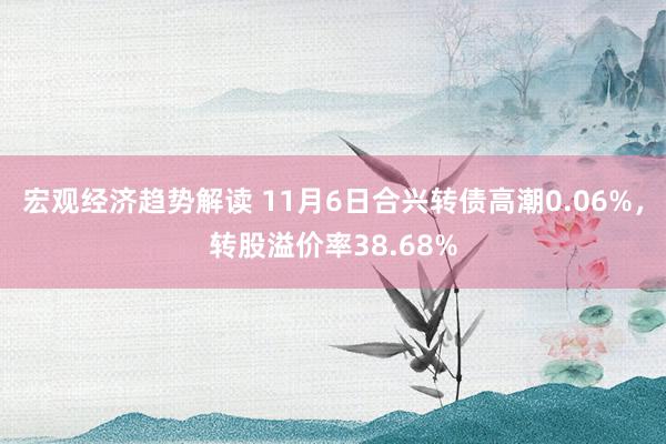 宏观经济趋势解读 11月6日合兴转债高潮0.06%，转股溢价率38.68%