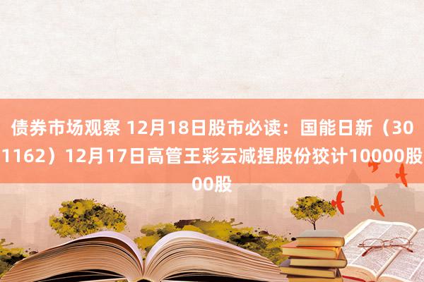 债券市场观察 12月18日股市必读：国能日新（301162）12月17日高管王彩云减捏股份狡计10000股