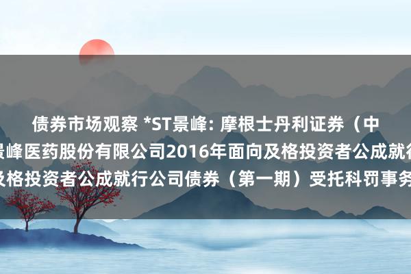 债券市场观察 *ST景峰: 摩根士丹利证券（中国）有限公司对于湖南景峰医药股份有限公司2016年面向及格投资者公成就行公司债券（第一期）受托科罚事务临时讲授