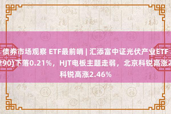 债券市场观察 ETF最前哨 | 汇添富中证光伏产业ETF(516290)下落0.21%，HJT电板主题走弱，北京科锐高涨2.46%