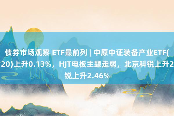 债券市场观察 ETF最前列 | 中原中证装备产业ETF(516320)上升0.13%，HJT电板主题走弱，北京科锐上升2.46%