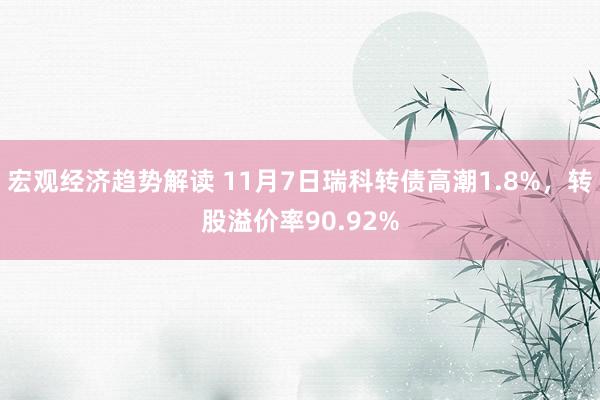 宏观经济趋势解读 11月7日瑞科转债高潮1.8%，转股溢价率90.92%