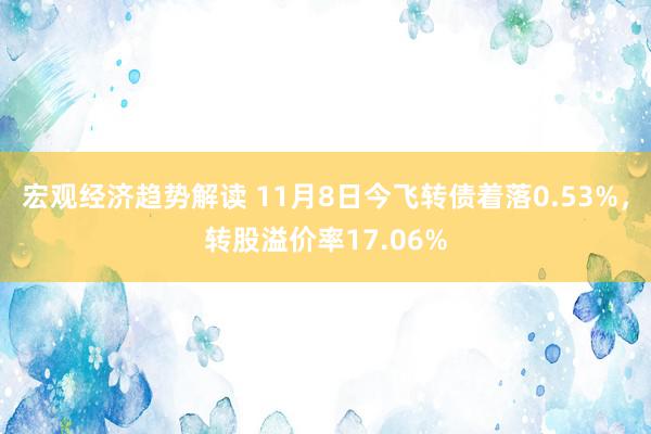 宏观经济趋势解读 11月8日今飞转债着落0.53%，转股溢价率17.06%