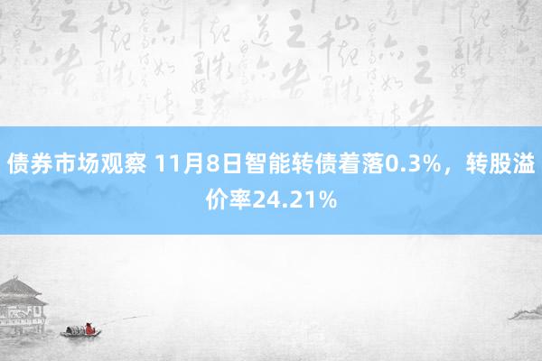 债券市场观察 11月8日智能转债着落0.3%，转股溢价率24.21%