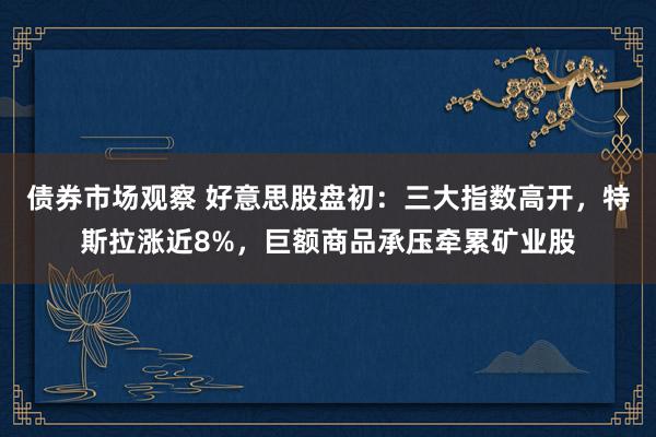 债券市场观察 好意思股盘初：三大指数高开，特斯拉涨近8%，巨额商品承压牵累矿业股