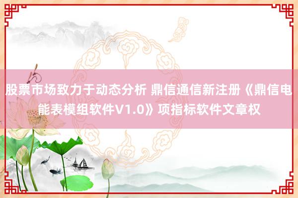 股票市场致力于动态分析 鼎信通信新注册《鼎信电能表模组软件V1.0》项指标软件文章权