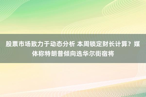 股票市场致力于动态分析 本周锁定财长计算？媒体称特朗普倾向选华尔街宿将