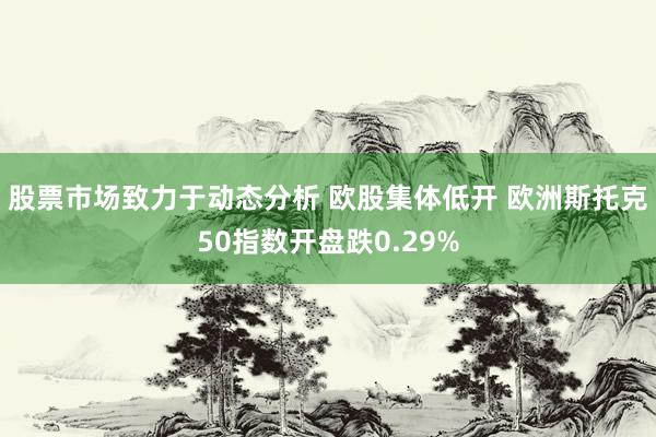 股票市场致力于动态分析 欧股集体低开 欧洲斯托克50指数开盘跌0.29%