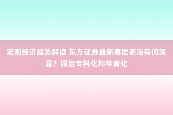 宏观经济趋势解读 东方证券最新高层调治有何深意？调治专科化和年青化