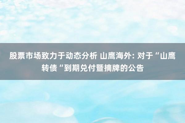 股票市场致力于动态分析 山鹰海外: 对于“山鹰转债“到期兑付暨摘牌的公告