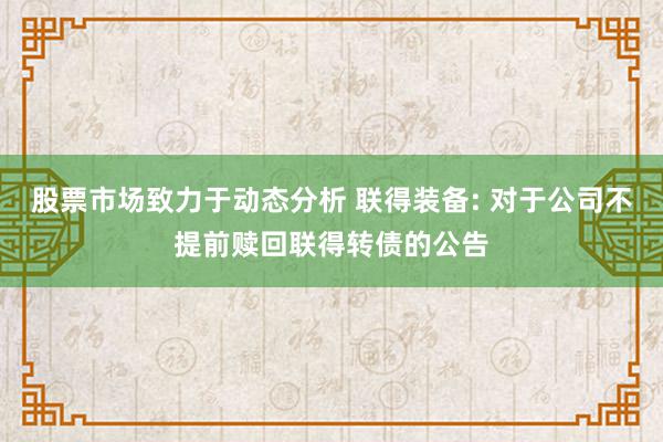 股票市场致力于动态分析 联得装备: 对于公司不提前赎回联得转债的公告