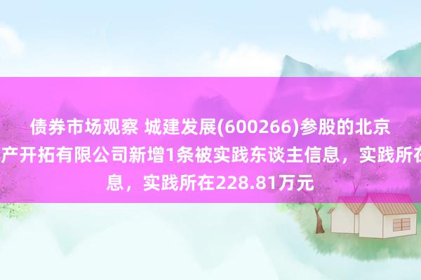 债券市场观察 城建发展(600266)参股的北京建远万誉房地产开拓有限公司新增1条被实践东谈主信息，实践所在228.81万元