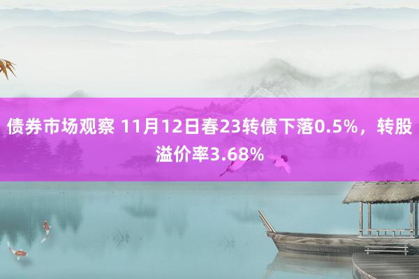 债券市场观察 11月12日春23转债下落0.5%，转股溢价率3.68%