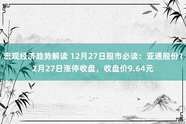 宏观经济趋势解读 12月27日股市必读：亚通股份12月27日涨停收盘，收盘价9.64元