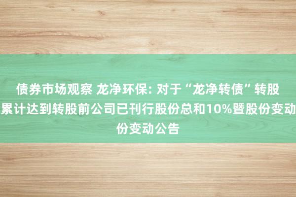 债券市场观察 龙净环保: 对于“龙净转债”转股数目累计达到转股前公司已刊行股份总和10%暨股份变动公告