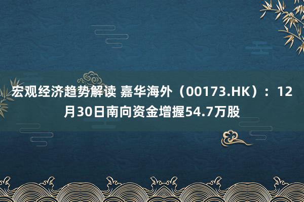 宏观经济趋势解读 嘉华海外（00173.HK）：12月30日南向资金增握54.7万股