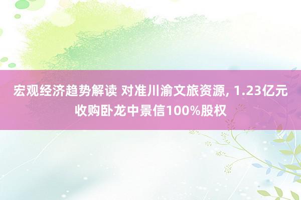 宏观经济趋势解读 对准川渝文旅资源, 1.23亿元收购卧龙中景信100%股权