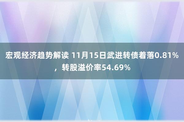 宏观经济趋势解读 11月15日武进转债着落0.81%，转股溢价率54.69%