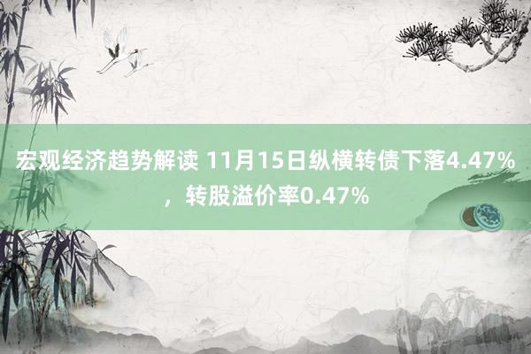 宏观经济趋势解读 11月15日纵横转债下落4.47%，转股溢价率0.47%