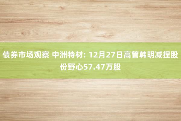 债券市场观察 中洲特材: 12月27日高管韩明减捏股份野心57.47万股