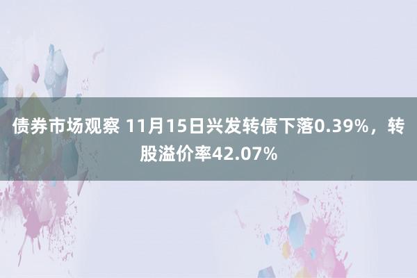 债券市场观察 11月15日兴发转债下落0.39%，转股溢价率42.07%