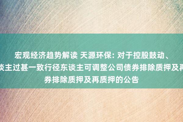 宏观经济趋势解读 天源环保: 对于控股鼓动、实质法规东谈主过甚一致行径东谈主可调整公司债券排除质押及再质押的公告