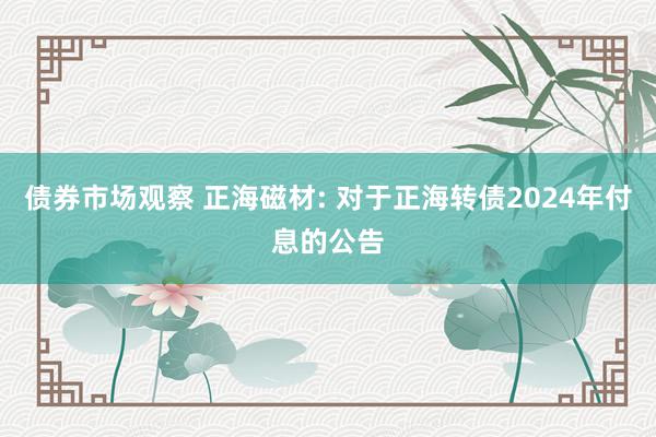 债券市场观察 正海磁材: 对于正海转债2024年付息的公告