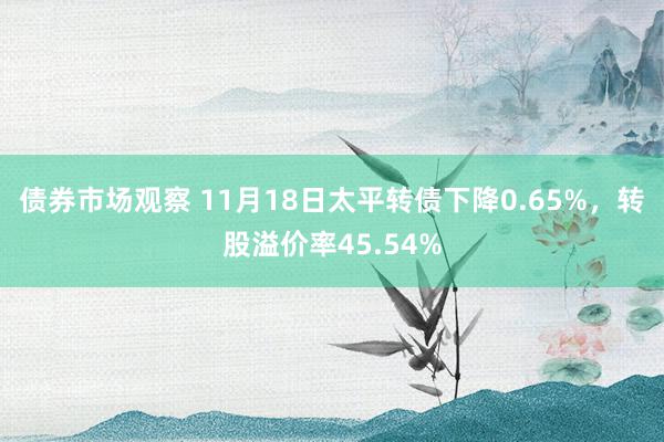 债券市场观察 11月18日太平转债下降0.65%，转股溢价率45.54%