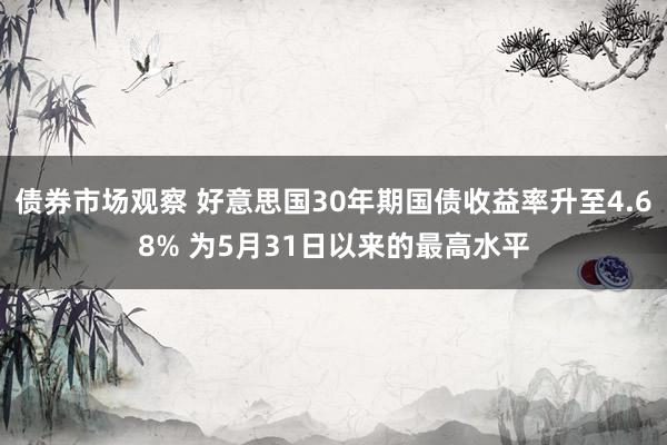 债券市场观察 好意思国30年期国债收益率升至4.68% 为5月31日以来的最高水平