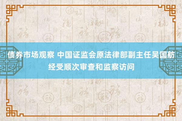 债券市场观察 中国证监会原法律部副主任吴国舫经受顺次审查和监察访问