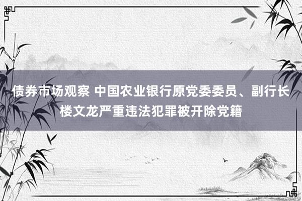 债券市场观察 中国农业银行原党委委员、副行长楼文龙严重违法犯罪被开除党籍