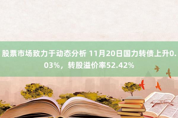 股票市场致力于动态分析 11月20日国力转债上升0.03%，转股溢价率52.42%